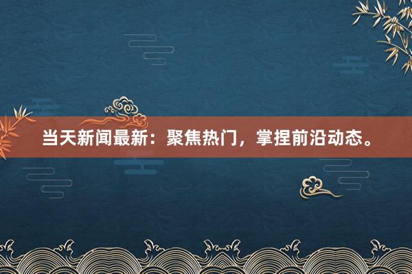 当天新闻最新：聚焦热门，掌捏前沿动态。