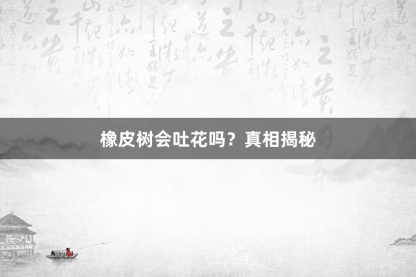 橡皮树会吐花吗?真相揭秘